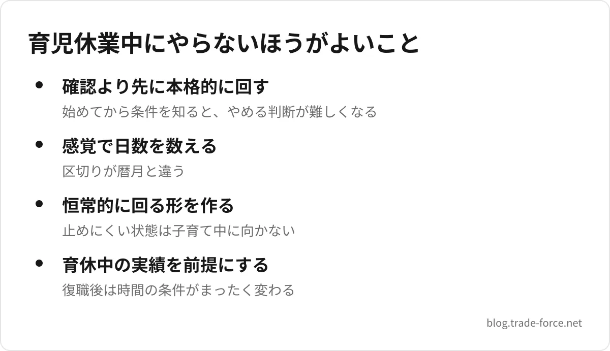 育児休業中にやらないほうがよいこと — 確認より先に本格的に回す(始めてから条件を知ると、やめる判断が難しくなる)、感覚で日数を数える(区切りが暦月と違う)、恒常的に回る形を作る(止めにくい状態は子育て中に向かない)、育休中の実績を前提にする(復職後は時間の条件がまったく変わる)
